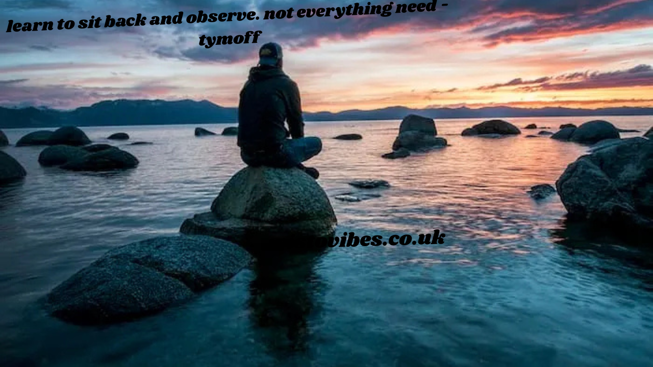 learn to sit back and observe. not everything need - tymoff
